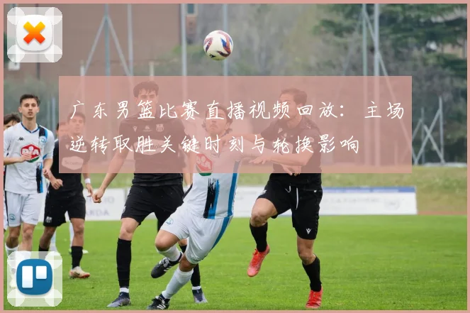 广东男篮比赛直播视频回放：主场逆转取胜关键时刻与轮换影响